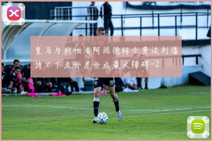 皇马与利物浦阿诺德转会费谈判僵持不下天价差价成最大障碍
