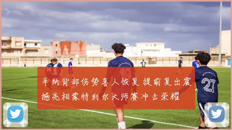 辛纳背部伤势喜人恢复 提前复出震撼亮相蒙特利尔大师赛冲击荣耀