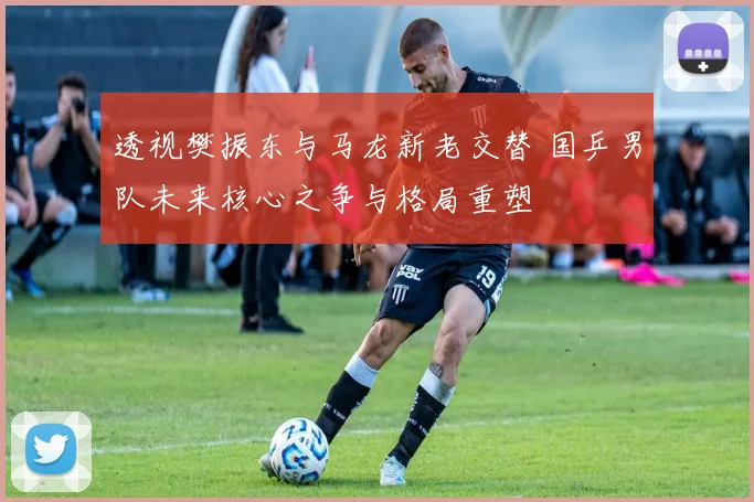 透视樊振东与马龙新老交替 国乒男队未来核心之争与格局重塑