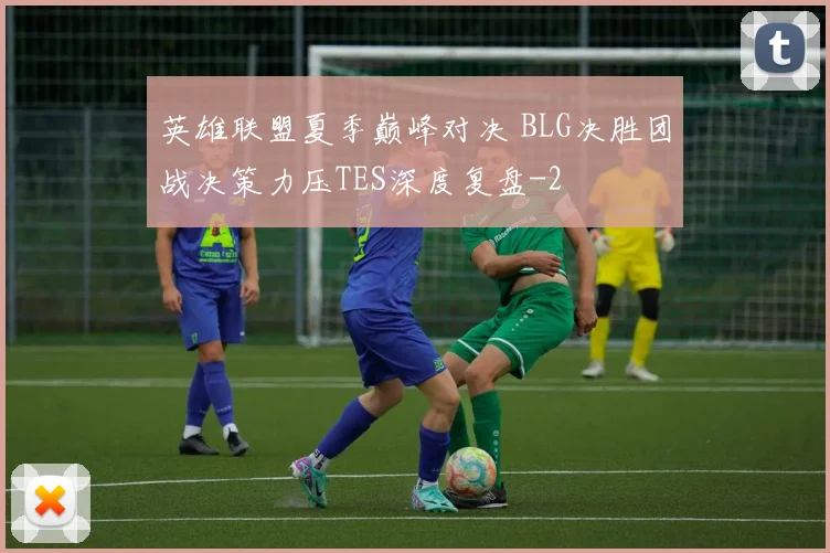 英雄联盟夏季巅峰对决 BLG决胜团战决策力压TES深度复盘