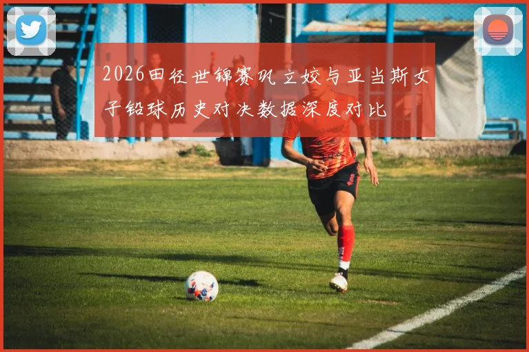 2026田径世锦赛巩立姣与亚当斯女子铅球历史对决数据深度对比