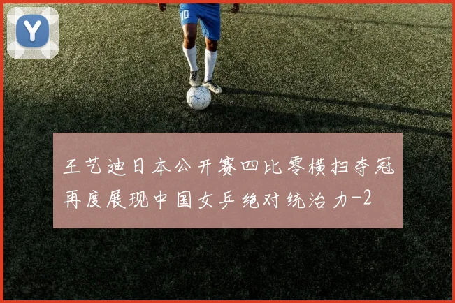王艺迪日本公开赛四比零横扫夺冠再度展现中国女乒绝对统治力
