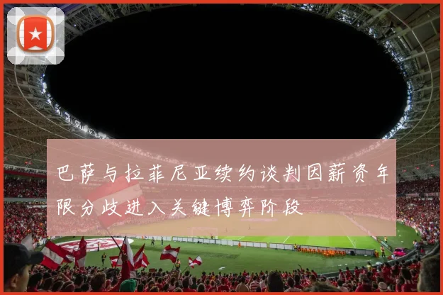 巴萨与拉菲尼亚续约谈判因薪资年限分歧进入关键博弈阶段
