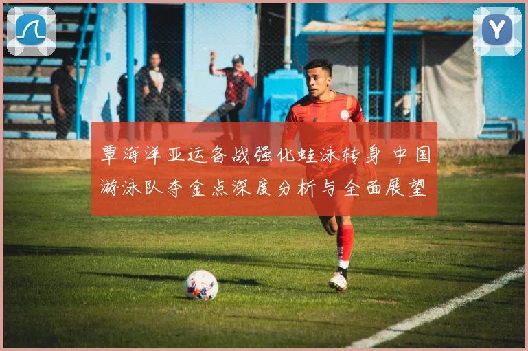 覃海洋亚运备战强化蛙泳转身 中国游泳队夺金点深度分析与全面展望