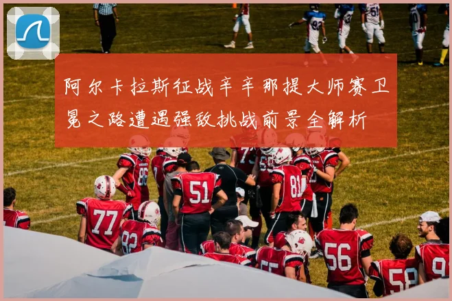 阿尔卡拉斯征战辛辛那提大师赛卫冕之路遭遇强敌挑战前景全解析