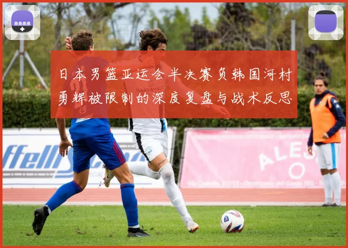 日本男篮亚运会半决赛负韩国河村勇辉被限制的深度复盘与战术反思