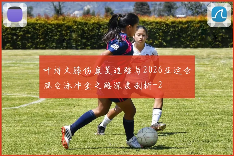 叶诗文膝伤康复追踪与2026亚运会混合泳冲金之路深度剖析