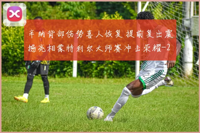 辛纳背部伤势喜人恢复 提前复出震撼亮相蒙特利尔大师赛冲击荣耀