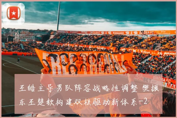 王皓主导男队阵容战略性调整 樊振东王楚钦构建双核驱动新体系