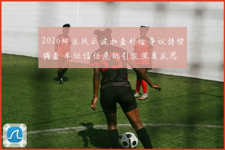 2026环法风云波加查补给争议持续调查 车坛信任危机引发深度反思