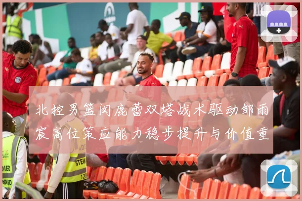 北控男篮闵鹿蕾双塔战术驱动邹雨宸高位策应能力稳步提升与价值重塑