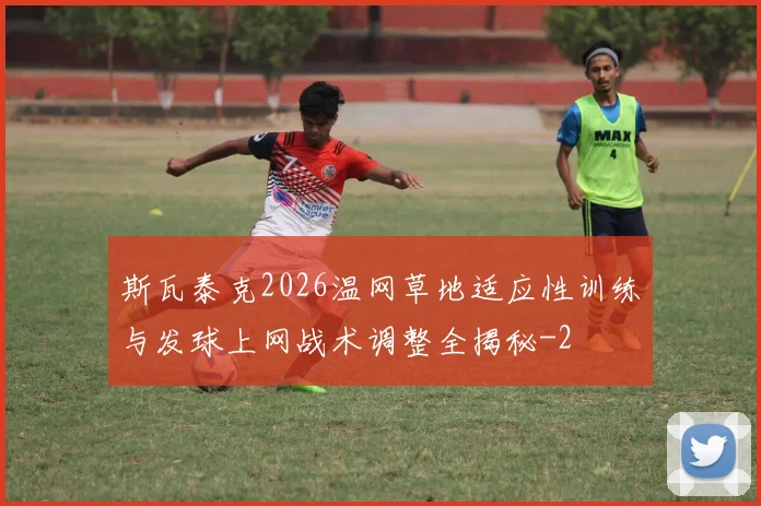 斯瓦泰克2026温网草地适应性训练与发球上网战术调整全揭秘