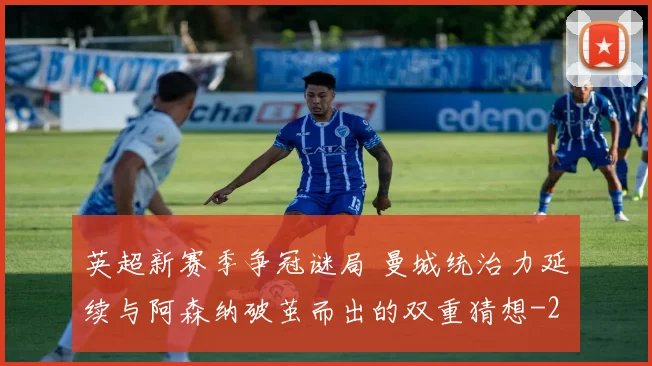 英超新赛季争冠谜局 曼城统治力延续与阿森纳破茧而出的双重猜想