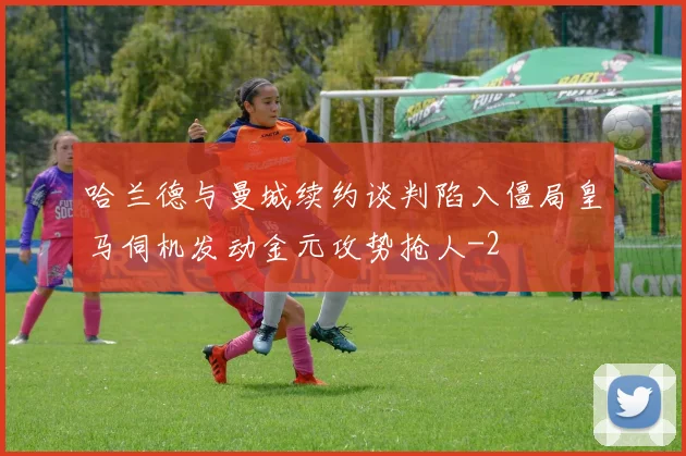 哈兰德与曼城续约谈判陷入僵局皇马伺机发动金元攻势抢人