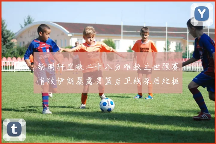 胡明轩空砍二十八分难救主世预赛惜败伊朗暴露男篮后卫线深层短板