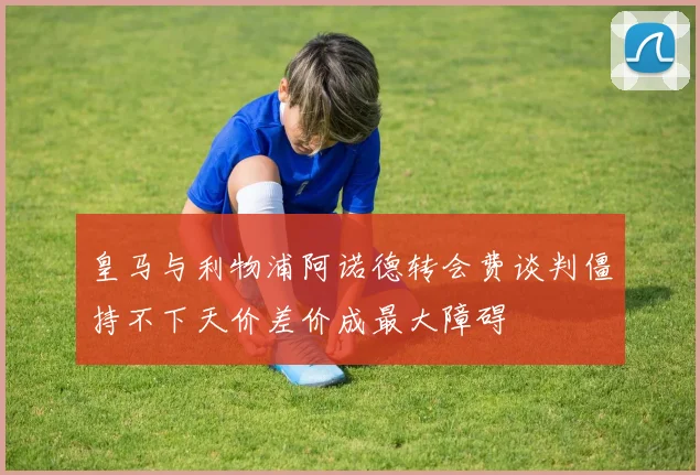 皇马与利物浦阿诺德转会费谈判僵持不下天价差价成最大障碍