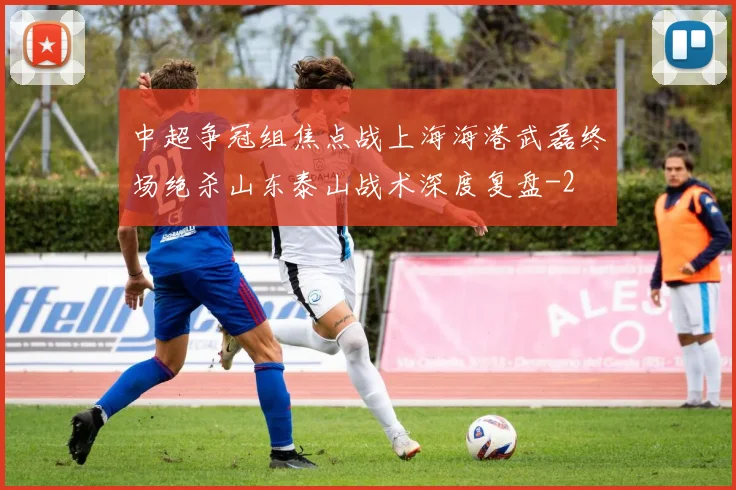 中超争冠组焦点战上海海港武磊终场绝杀山东泰山战术深度复盘