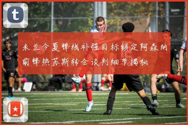 米兰今夏锋线补强目标锁定阿森纳前锋热苏斯转会谈判细节揭秘