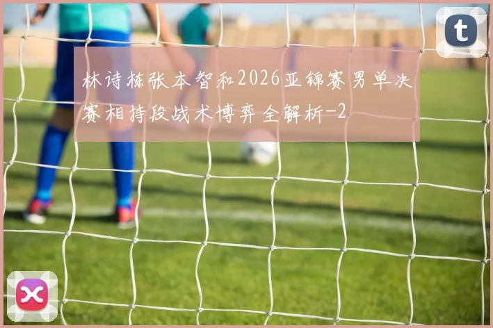 林诗栋张本智和2026亚锦赛男单决赛相持段战术博弈全解析