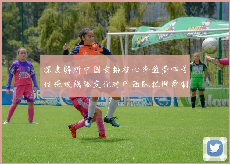 深度解析中国女排核心李盈莹四号位强攻线路变化对巴西队拦网牵制