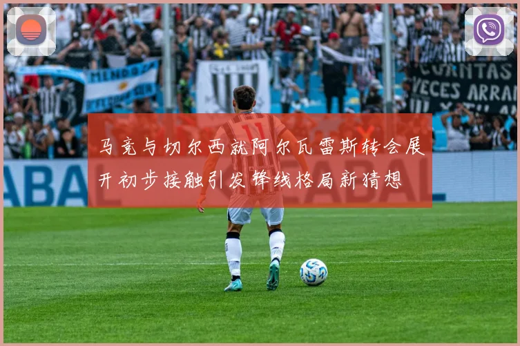 马竞与切尔西就阿尔瓦雷斯转会展开初步接触引发锋线格局新猜想