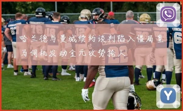 哈兰德与曼城续约谈判陷入僵局皇马伺机发动金元攻势抢人