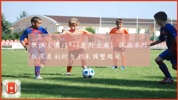 樊振东澳门WTT意外出局：技战术短板深度剖析与未来调整路径