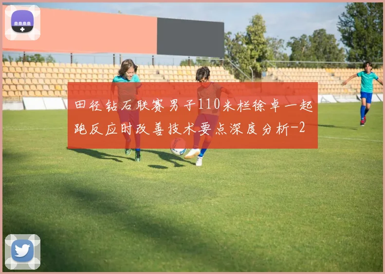 田径钻石联赛男子110米栏徐卓一起跑反应时改善技术要点深度分析