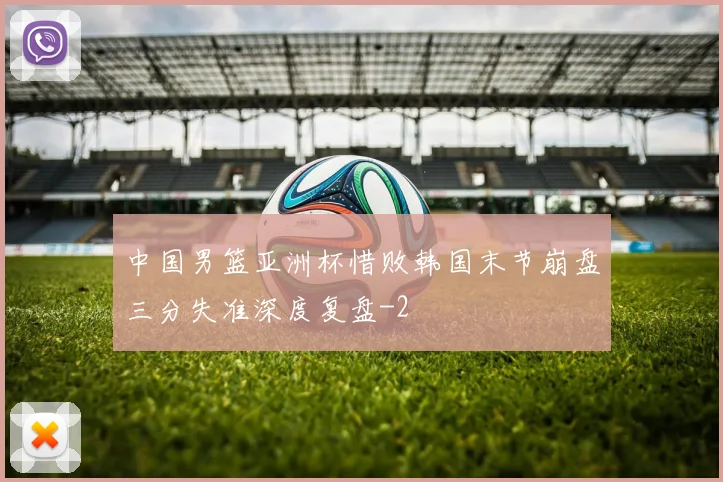 中国男篮亚洲杯惜败韩国末节崩盘三分失准深度复盘
