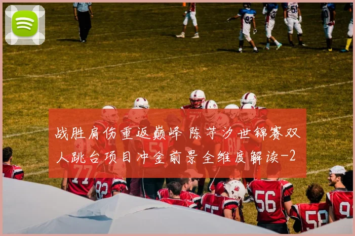 战胜肩伤重返巅峰 陈芋汐世锦赛双人跳台项目冲金前景全维度解读