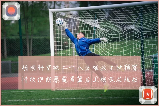 胡明轩空砍二十八分难救主世预赛惜败伊朗暴露男篮后卫线深层短板
