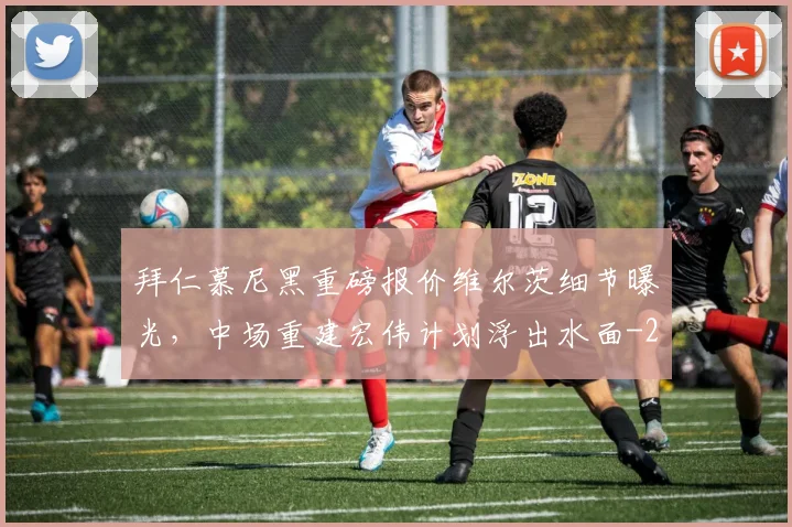 拜仁慕尼黑重磅报价维尔茨细节曝光,中场重建宏伟计划浮出水面
