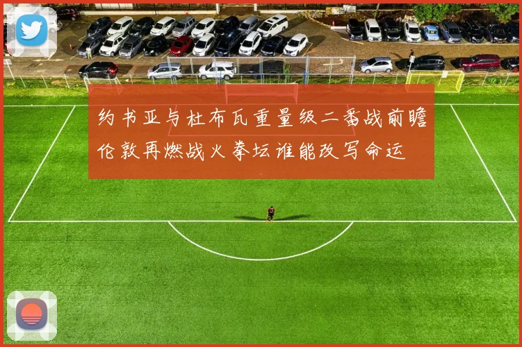约书亚与杜布瓦重量级二番战前瞻伦敦再燃战火拳坛谁能改写命运