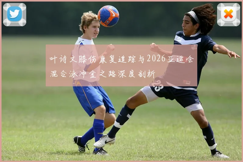 叶诗文膝伤康复追踪与2026亚运会混合泳冲金之路深度剖析