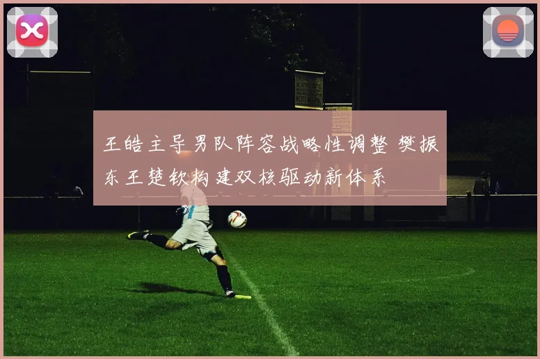 王皓主导男队阵容战略性调整 樊振东王楚钦构建双核驱动新体系
