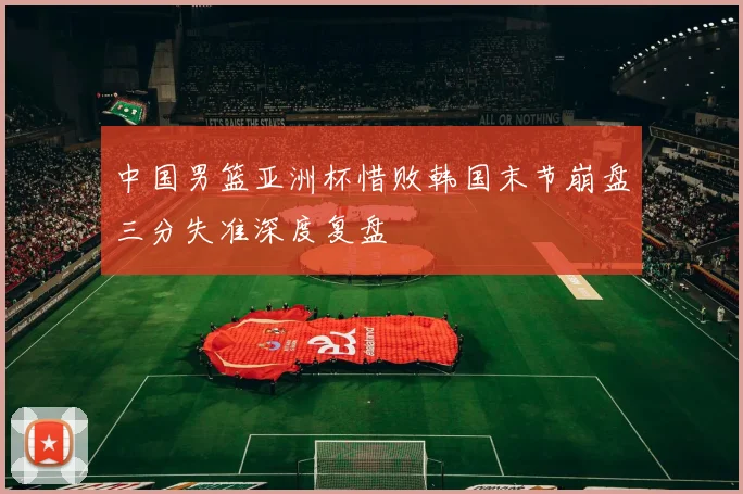 中国男篮亚洲杯惜败韩国末节崩盘三分失准深度复盘