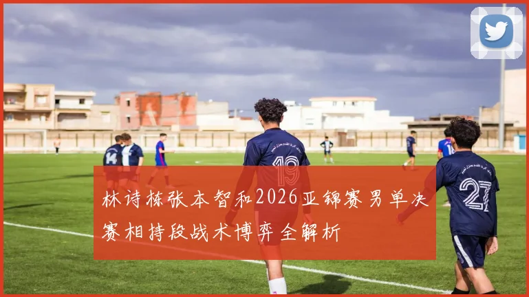 林诗栋张本智和2026亚锦赛男单决赛相持段战术博弈全解析