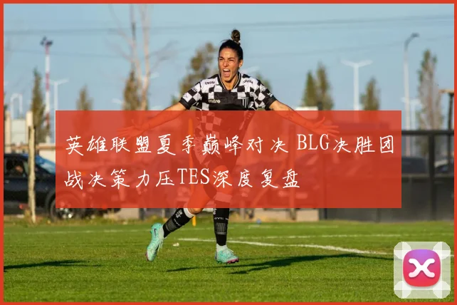 英雄联盟夏季巅峰对决 BLG决胜团战决策力压TES深度复盘