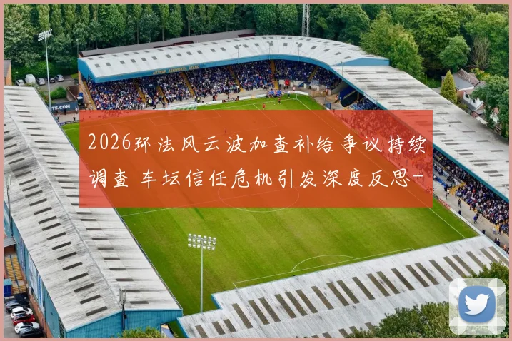 2026环法风云波加查补给争议持续调查 车坛信任危机引发深度反思
