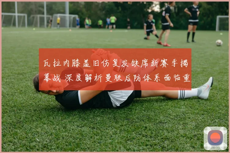 瓦拉内膝盖旧伤复发缺席新赛季揭幕战 深度解析曼联后防体系面临重组考验