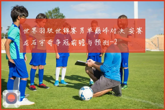 世界羽联世锦赛男单巅峰对决 安赛龙石宇奇争冠前瞻与预测